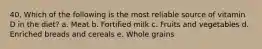 40. Which of the following is the most reliable source of vitamin D in the diet?​ a. ​Meat b. ​Fortified milk c. Fruits and vegetables​ d. ​Enriched breads and cereals e. ​Whole grains
