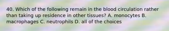 40. Which of the following remain in the blood circulation rather than taking up residence in other tissues? A. monocytes B. macrophages C. neutrophils D. all of the choices