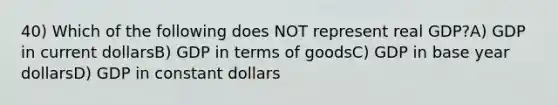 40) Which of the following does NOT represent real GDP?A) GDP in current dollarsB) GDP in terms of goodsC) GDP in base year dollarsD) GDP in constant dollars