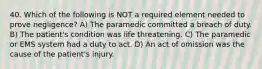 40. Which of the following is NOT a required element needed to prove negligence? A) The paramedic committed a breach of duty. B) The patient's condition was life threatening. C) The paramedic or EMS system had a duty to act. D) An act of omission was the cause of the patient's injury.