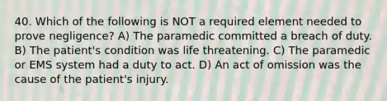 40. Which of the following is NOT a required element needed to prove negligence? A) The paramedic committed a breach of duty. B) The patient's condition was life threatening. C) The paramedic or EMS system had a duty to act. D) An act of omission was the cause of the patient's injury.