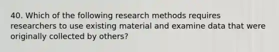 40. Which of the following research methods requires researchers to use existing material and examine data that were originally collected by others?