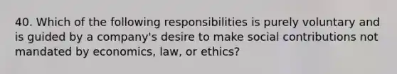 40. Which of the following responsibilities is purely voluntary and is guided by a company's desire to make social contributions not mandated by economics, law, or ethics?