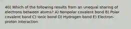 40) Which of the following results from an unequal sharing of electrons between atoms? A) Nonpolar covalent bond B) Polar covalent bond C) Ionic bond D) Hydrogen bond E) Electron-proton interaction