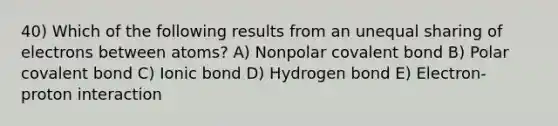 40) Which of the following results from an unequal sharing of electrons between atoms? A) Nonpolar covalent bond B) Polar covalent bond C) Ionic bond D) Hydrogen bond E) Electron-proton interaction