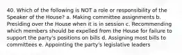 40. Which of the following is NOT a role or responsibility of the Speaker of the House? a. Making committee assignments b. Presiding over the House when it is in session c. Recommending which members should be expelled from the House for failure to support the party's positions on bills d. Assigning most bills to committees e. Appointing the party's legislative leaders