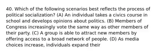 40. Which of the following scenarios best reflects the process of political socialization? (A) An individual takes a civics course in school and develops opinions about politics. (B) Members of Congress increasingly vote the same way as other members of their party. (C) A group is able to attract new members by offering access to a broad network of people. (D) As media choices increase, individuals expand their