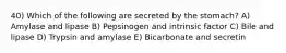 40) Which of the following are secreted by the stomach? A) Amylase and lipase B) Pepsinogen and intrinsic factor C) Bile and lipase D) Trypsin and amylase E) Bicarbonate and secretin