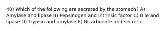 40) Which of the following are secreted by the stomach? A) Amylase and lipase B) Pepsinogen and intrinsic factor C) Bile and lipase D) Trypsin and amylase E) Bicarbonate and secretin