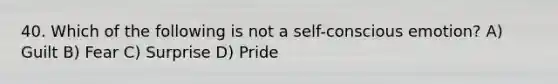 40. Which of the following is not a self-conscious emotion? A) Guilt B) Fear C) Surprise D) Pride