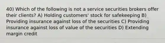 40) Which of the following is not a service securities brokers offer their clients? A) Holding customers' stock for safekeeping B) Providing insurance against loss of the securities C) Providing insurance against loss of value of the securities D) Extending margin credit