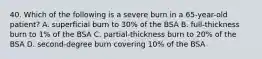 40. Which of the following is a severe burn in a 65-year-old patient? A. superficial burn to 30% of the BSA B. full-thickness burn to 1% of the BSA C. partial-thickness burn to 20% of the BSA D. second-degree burn covering 10% of the BSA