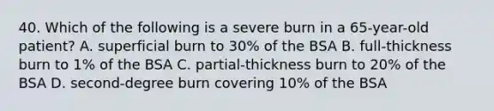 40. Which of the following is a severe burn in a 65-year-old patient? A. superficial burn to 30% of the BSA B. full-thickness burn to 1% of the BSA C. partial-thickness burn to 20% of the BSA D. second-degree burn covering 10% of the BSA