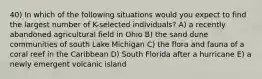 40) In which of the following situations would you expect to find the largest number of K-selected individuals? A) a recently abandoned agricultural field in Ohio B) the sand dune communities of south Lake Michigan C) the flora and fauna of a coral reef in the Caribbean D) South Florida after a hurricane E) a newly emergent volcanic island