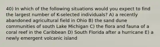 40) In which of the following situations would you expect to find the largest number of K-selected individuals? A) a recently abandoned agricultural field in Ohio B) the sand dune communities of south Lake Michigan C) the flora and fauna of a coral reef in the Caribbean D) South Florida after a hurricane E) a newly emergent <a href='https://www.questionai.com/knowledge/kQmAjaZEjP-volcanic-island' class='anchor-knowledge'>volcanic island</a>