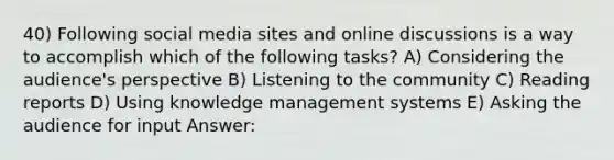 40) Following social media sites and online discussions is a way to accomplish which of the following tasks? A) Considering the audience's perspective B) Listening to the community C) Reading reports D) Using knowledge management systems E) Asking the audience for input Answer: