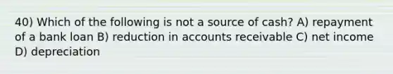 40) Which of the following is not a source of cash? A) repayment of a bank loan B) reduction in accounts receivable C) net income D) depreciation