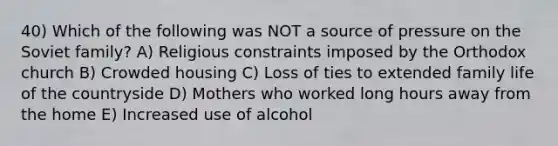 40) Which of the following was NOT a source of pressure on the Soviet family? A) Religious constraints imposed by the Orthodox church B) Crowded housing C) Loss of ties to extended family life of the countryside D) Mothers who worked long hours away from the home E) Increased use of alcohol