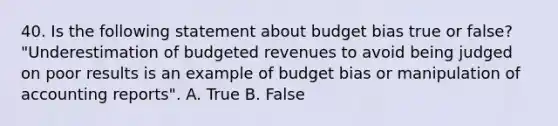 40. Is the following statement about budget bias true or false? "Underestimation of budgeted revenues to avoid being judged on poor results is an example of budget bias or manipulation of accounting reports". A. True B. False