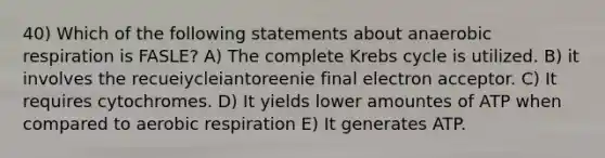 40) Which of the following statements about anaerobic respiration is FASLE? A) The complete Krebs cycle is utilized. B) it involves the recueiycleiantoreenie final electron acceptor. C) It requires cytochromes. D) It yields lower amountes of ATP when compared to aerobic respiration E) It generates ATP.