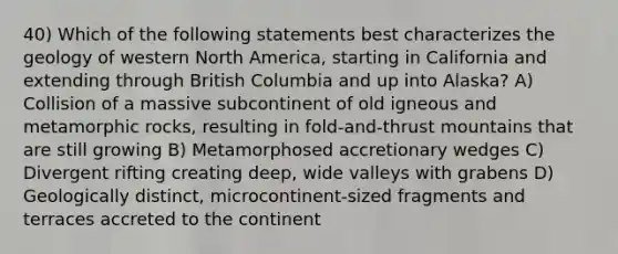 40) Which of the following statements best characterizes the geology of western North America, starting in California and extending through British Columbia and up into Alaska? A) Collision of a massive subcontinent of old igneous and metamorphic rocks, resulting in fold-and-thrust mountains that are still growing B) Metamorphosed accretionary wedges C) Divergent rifting creating deep, wide valleys with grabens D) Geologically distinct, microcontinent-sized fragments and terraces accreted to the continent