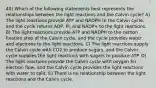 40) Which of the following statements best represents the relationships between the light reactions and the Calvin cycle? A) The light reactions provide ATP and NADPH to the Calvin cycle, and the cycle returns ADP, Pi, and NADP+ to the light reactions. B) The light reactions provide ATP and NADPH to the carbon fixation step of the Calvin cycle, and the cycle provides water and electrons to the light reactions. C) The light reactions supply the Calvin cycle with CO2 to produce sugars, and the Calvin cycle supplies the light reactions with sugars to produce ATP. D) The light reactions provide the Calvin cycle with oxygen for electron flow, and the Calvin cycle provides the light reactions with water to split. E) There is no relationship between the light reactions and the Calvin cycle.