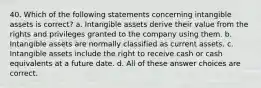 40. Which of the following statements concerning intangible assets is correct? a. Intangible assets derive their value from the rights and privileges granted to the company using them. b. Intangible assets are normally classified as current assets. c. Intangible assets include the right to receive cash or cash equivalents at a future date. d. All of these answer choices are correct.