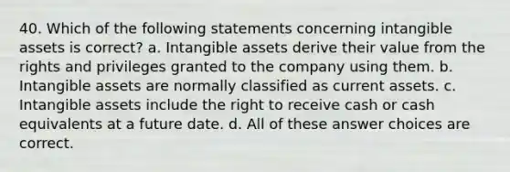 40. Which of the following statements concerning intangible assets is correct? a. Intangible assets derive their value from the rights and privileges granted to the company using them. b. Intangible assets are normally classified as current assets. c. Intangible assets include the right to receive cash or cash equivalents at a future date. d. All of these answer choices are correct.