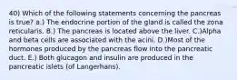 40) Which of the following statements concerning the pancreas is true? a.) The endocrine portion of the gland is called the zona reticularis. B.) The pancreas is located above the liver. C.)Alpha and beta cells are associated with the acini. D.)Most of the hormones produced by the pancreas flow into the pancreatic duct. E.) Both glucagon and insulin are produced in the pancreatic islets (of Langerhans).