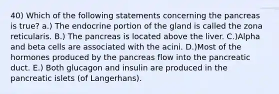 40) Which of the following statements concerning the pancreas is true? a.) The endocrine portion of the gland is called the zona reticularis. B.) The pancreas is located above the liver. C.)Alpha and beta cells are associated with the acini. D.)Most of the hormones produced by the pancreas flow into the pancreatic duct. E.) Both glucagon and insulin are produced in the pancreatic islets (of Langerhans).