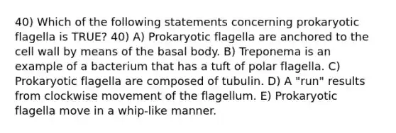 40) Which of the following statements concerning prokaryotic flagella is TRUE? 40) A) Prokaryotic flagella are anchored to the cell wall by means of the basal body. B) Treponema is an example of a bacterium that has a tuft of polar flagella. C) Prokaryotic flagella are composed of tubulin. D) A "run" results from clockwise movement of the flagellum. E) Prokaryotic flagella move in a whip-like manner.