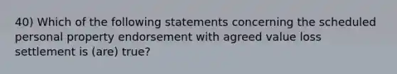 40) Which of the following statements concerning the scheduled personal property endorsement with agreed value loss settlement is (are) true?