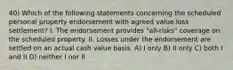 40) Which of the following statements concerning the scheduled personal property endorsement with agreed value loss settlement? I. The endorsement provides "all-risks" coverage on the scheduled property. II. Losses under the endorsement are settled on an actual cash value basis. A) I only B) II only C) both I and II D) neither I nor II