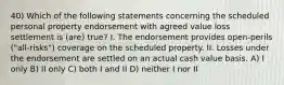 40) Which of the following statements concerning the scheduled personal property endorsement with agreed value loss settlement is (are) true? I. The endorsement provides open-perils ("all-risks") coverage on the scheduled property. II. Losses under the endorsement are settled on an actual cash value basis. A) I only B) II only C) both I and II D) neither I nor II