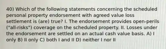 40) Which of the following statements concerning the scheduled personal property endorsement with agreed value loss settlement is (are) true? I. The endorsement provides open-perils ("all-risks") coverage on the scheduled property. II. Losses under the endorsement are settled on an actual cash value basis. A) I only B) II only C) both I and II D) neither I nor II