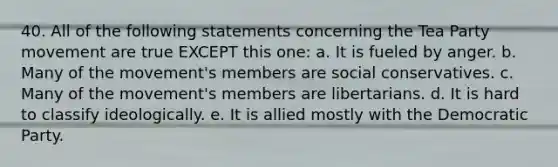 40. All of the following statements concerning the Tea Party movement are true EXCEPT this one: a. It is fueled by anger. b. Many of the movement's members are social conservatives. c. Many of the movement's members are libertarians. d. It is hard to classify ideologically. e. It is allied mostly with the Democratic Party.