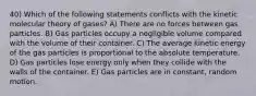 40) Which of the following statements conflicts with the kinetic molecular theory of gases? A) There are no forces between gas particles. B) Gas particles occupy a negligible volume compared with the volume of their container. C) The average kinetic energy of the gas particles is proportional to the absolute temperature. D) Gas particles lose energy only when they collide with the walls of the container. E) Gas particles are in constant, random motion.