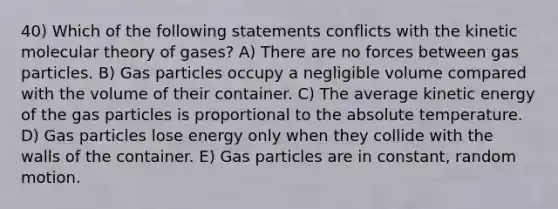 40) Which of the following statements conflicts with the kinetic molecular theory of gases? A) There are no forces between gas particles. B) Gas particles occupy a negligible volume compared with the volume of their container. C) The average kinetic energy of the gas particles is proportional to the absolute temperature. D) Gas particles lose energy only when they collide with the walls of the container. E) Gas particles are in constant, random motion.