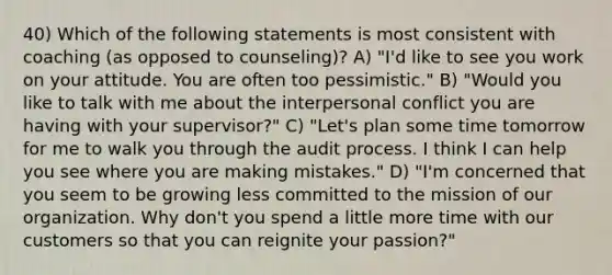 40) Which of the following statements is most consistent with coaching (as opposed to counseling)? A) "I'd like to see you work on your attitude. You are often too pessimistic." B) "Would you like to talk with me about the interpersonal conflict you are having with your supervisor?" C) "Let's plan some time tomorrow for me to walk you through the audit process. I think I can help you see where you are making mistakes." D) "I'm concerned that you seem to be growing less committed to the mission of our organization. Why don't you spend a little more time with our customers so that you can reignite your passion?"