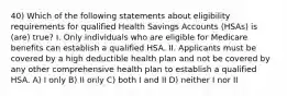 40) Which of the following statements about eligibility requirements for qualified Health Savings Accounts (HSAs) is (are) true? I. Only individuals who are eligible for Medicare benefits can establish a qualified HSA. II. Applicants must be covered by a high deductible health plan and not be covered by any other comprehensive health plan to establish a qualified HSA. A) I only B) II only C) both I and II D) neither I nor II