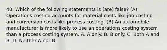 40. Which of the following statements is (are) false? (A) Operations costing accounts for material costs like job costing and conversion costs like process costing. (B) An automobile manufacturer is more likely to use an operations costing system than a process costing system. A. A only. B. B only. C. Both A and B. D. Neither A nor B.