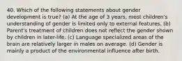 40. Which of the following statements about gender development is true? (a) At the age of 3 years, most children's understanding of gender is limited only to external features. (b) Parent's treatment of children does not reflect the gender shown by children in later-life. (c) Language specialized areas of the brain are relatively larger in males on average. (d) Gender is mainly a product of the environmental influence after birth.