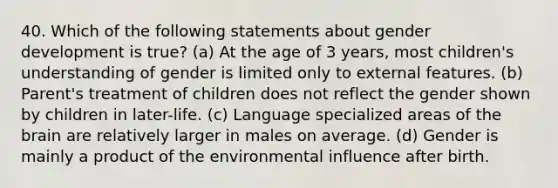 40. Which of the following statements about gender development is true? (a) At the age of 3 years, most children's understanding of gender is limited only to external features. (b) Parent's treatment of children does not reflect the gender shown by children in later-life. (c) Language specialized areas of the brain are relatively larger in males on average. (d) Gender is mainly a product of the environmental influence after birth.