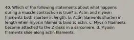 40. Which of the following statements about what happens during a muscle contraction is true? a. Actin and myosin filaments both shorten in length. b. Actin filaments shorten in length when myosin filaments bind to actin. c. Myosin filaments become attached to the Z disks in a sarcomere. d. Myosin filaments slide along actin filaments.