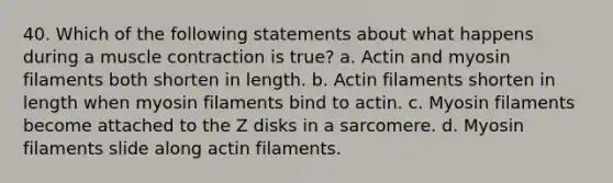 40. Which of the following statements about what happens during a <a href='https://www.questionai.com/knowledge/k0LBwLeEer-muscle-contraction' class='anchor-knowledge'>muscle contraction</a> is true? a. Actin and myosin filaments both shorten in length. b. Actin filaments shorten in length when myosin filaments bind to actin. c. Myosin filaments become attached to the Z disks in a sarcomere. d. Myosin filaments slide along actin filaments.