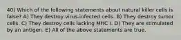 40) Which of the following statements about natural killer cells is false? A) They destroy virus-infected cells. B) They destroy tumor cells. C) They destroy cells lacking MHC I. D) They are stimulated by an antigen. E) All of the above statements are true.