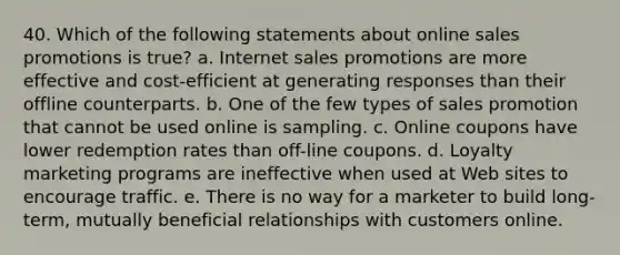 40. Which of the following statements about online sales promotions is true? a. Internet sales promotions are more effective and cost-efficient at generating responses than their offline counterparts. b. One of the few types of sales promotion that cannot be used online is sampling. c. Online coupons have lower redemption rates than off-line coupons. d. Loyalty marketing programs are ineffective when used at Web sites to encourage traffic. e. There is no way for a marketer to build long-term, mutually beneficial relationships with customers online.