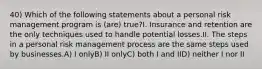 40) Which of the following statements about a personal risk management program is (are) true?I. Insurance and retention are the only techniques used to handle potential losses.II. The steps in a personal risk management process are the same steps used by businesses.A) I onlyB) II onlyC) both I and IID) neither I nor II