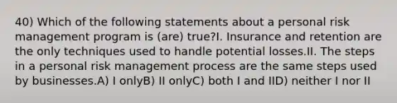 40) Which of the following statements about a personal risk management program is (are) true?I. Insurance and retention are the only techniques used to handle potential losses.II. The steps in a personal risk management process are the same steps used by businesses.A) I onlyB) II onlyC) both I and IID) neither I nor II