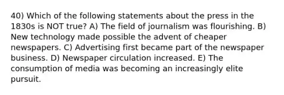 40) Which of the following statements about the press in the 1830s is NOT true? A) The field of journalism was flourishing. B) New technology made possible the advent of cheaper newspapers. C) Advertising first became part of the newspaper business. D) Newspaper circulation increased. E) The consumption of media was becoming an increasingly elite pursuit.